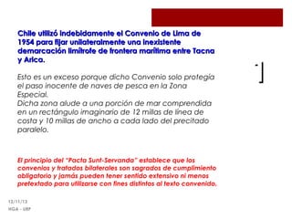 Chile utilizó indebidamente el Convenio de Lima de
1954 para fijar unilateralmente una inexistente
demarcación limítrofe de frontera marítima entre Tacna
y Arica.
Esto es un exceso porque dicho Convenio solo protegía
el paso inocente de naves de pesca en la Zona
Especial.
Dicha zona alude a una porción de mar comprendida
en un rectángulo imaginario de 12 millas de línea de
costa y 10 millas de ancho a cada lado del precitado
paralelo.

El principio del “Pacta Sunt-Servanda” establece que los
convenios y tratados bilaterales son sagrados de cumplimiento
obligatorio y jamás pueden tener sentido extensivo ni menos
pretextado para utilizarse con fines distintos al texto convenido.
12/11/13
HGA - URP

1

 