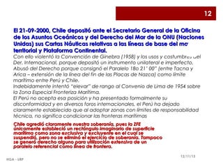 12
El 21-09-2000, Chile depositó ante el Secretario General de la Oficina
de los Asuntos Oceánicos y del Derecho del Mar de la ONU (Naciones
Unidas) sus Cartas Náuticas relativas a las líneas de base del mar
territorial y Plataforma Continental.

2

Con ello violentó la Convención de Ginebra (1958) y los usos y costumbres del
Der. Internacional, porque depositó un instrumento unilateral e imperfecto.
Abusó del Derecho porque consignó el Paralelo 18o 21’ 00” (entre Tacna y
Arica – extensión de la línea del fin de las Placas de Nazca) como límite
marítimo entre Perú y Chile.
Indebidamente intentó “elevar” de rango al Convenio de Lima de 1954 sobre
la Zona Especial Fronteriza Marítima.
El Perú no acepta esa posición y ha presentado formalmente su
disconformidad y en diversos foros internacionales, el Perú ha dejado
claramente establecido que al adoptar zonas con límites de responsabilidad
técnica, no significa condicionar las fronteras marítimas
Chile agredió claramente nuestra soberanía, pues la ZFE
únicamente estableció un rectángulo imaginario de superficie
marítima como zona exclusiva y excluyente en el cual se
suspendió, pero no se eliminó el ejercicio de soberanía. Tampoco
se generó derecho alguno para utilización extensiva de un
paralelo referencial como línea de frontera.
HGA - URP

12/11/13

 