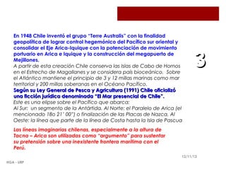 En 1948 Chile inventó el grupo “Terre Australis” con la finalidad
geopolítica de lograr control hegemónico del Pacífico sur oriental y
consolidar el Eje Arica-Iquique con la potenciación de movimiento
portuario en Arica e Iquique y la construcción del megapuerto de
Mejillones.
A partir de esta creación Chile conserva las Islas de Cabo de Hornos
en el Estrecho de Magallanes y se considera país bioceánico. Sobre
el Atlántico mantiene el principio de 3 y 12 millas marinas como mar
territorial y 200 millas soberanas en el Océano Pacífico.
Según su Ley General de Pesca y Agricultura (1991) Chile oficializó
una ficción jurídica denominada “El Mar presencial de Chile”.
Este es una elipse sobre el Pacífico que abarca:
Al Sur: un segmento de la Antártida. Al Norte: el Paralelo de Arica (el
mencionado 18o 21’ 00”) o finalización de las Placas de Nazca. Al
Oeste: la línea que parte de la línea de Costa hasta la Isla de Pascua

3

Las líneas imaginarias chilenas, especialmente a la altura de
Tacna – Arica son utilizadas como “argumento” para sustentar
su pretensión sobre una inexistente frontera marítima con el
Perú.
12/11/13
HGA - URP

 