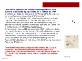 Chile abusa del Derecho, forzando la interpretación, para
burlar lo establecido a perpetuidad en el Tratado de 1929.
El Tratado de 1929 precisa que la frontera partirá de un punto
de la costa que se denominará “Concordia”.
En 1930 una comisión binacional peruano-chilena consideró
que si se ponía un hito en la orilla del mar, por el embate
permanente de las olas del mar, iba a ser preliminar y esa
condición decidió correr en el territorio peruano en Tacna 180
metros para poner ahí el hito número uno.
Otra comisión mixta el 22 de agosto de 1969 verificaron dicho
hito y establecieron los puntos de ubicación de las Marcas de
Enfilación o faros, pero no cambiaron la frontera terrestre, ni
demarcaron y tampoco delimitaron la frontera marítima.
Chile, abusando de ello pretende modificar el punto de
“Concordia”. Usurpa, así, una extensión de terreno peruano en
Tacna de 37,000 m2.
La inobservancia de la integridad del Tratado de 1929 y su
Protocolo Complementario que ha sido respetado por
gobiernos y presidentes de ambas naciones desde esa fecha
en Perú y Chile, pone en riesgo toda la arquitectura jurídica
chilena.
HGA URP

4

12/11/13

 