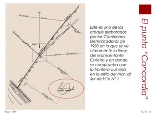 HGA - URP

El punto “Concordia”

Este es uno de los
croquis elaborados
por las Comisiones
Demarcadoras de
1930 en la que se ve
claramente la firma
del representante
Chileno y en donde
se comprueba que
la frontera culmina
en la orilla del mar, al
Sur de Hito N° 1

12/11/13

 