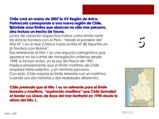 Chile creó en marzo de 2007 la XV Región de AricaParinacota corresponde a una nueva región de Chile,
fijándole unos límites que abarcan no sólo mar peruano,
sino incluso un trecho de Tacna.
La ley de creación respectiva indica como límite norte
de ésta la frontera con el Perú, “desde el paralelo del
Hito Nº 1 en el Mar Chileno hasta el Hito Nº 80 tripartito en
la frontera con Bolivia”.
Esa referencia al Hito 1 es una argucia cartográfica que
aparece en las cartas de navegación chilenas desde
1998, e incluso antes, en la Ley de Pesca de 1991.
Implica erradamente que el límite marítimo de Chile
empieza tierra adentro, y en territorio peruano.
Con esto, Chile mezcla el límite terrestre con el marítimo,
cuando son dos historias y dos realidades diferentes.

5

Chile pretende que el Hito 1 es un referente para el límite
terrestre y marítimo, “aspiración marítima” que Chile formalizó
al tender sus Líneas de Base del mar territorial en 1998 desde la
altura del Hito 1.

HGA - URP

12/11/13

 