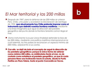 El Mar territorial y las 200 millas

b

 Después de 1947, para la defensa de las 200 millas se unieron
Perú, Chile, y Ecuador y acordaron la Declaración de Santiago
de 1952, que abusivamente hoy Chile pretende imponer como el
instrumento que delimitó nuestras fronteras marítimas, mediante
marítimas
una línea imaginaria que sigue la dirección del paralelo
geográfico del punto donde la frontera terrestre común llega al
mar.
  Dicho instrumento tuvo por única finalidad defender la tesis de
las 200 millas, mediante una política marítima internacional en la
cual además, los tres países se reconocen un espacio mínimo de
200 millas, adyacente a sus costas.
 Con ello se dejó de lado el concepto de seguir la dirección de
los paralelos geográficos; porque la única forma de obtener
como mínimo 200 millas, es midiéndolas frente al mar, no de
costado como establece el paralelo geográfico, ya que la costa
peruana tiene una inclinación hacia el sureste, desde la Punta
Pariñas en Piura-Talara, hasta el punto Concordia en Tacna.
HGA – URP

12/11/13

 