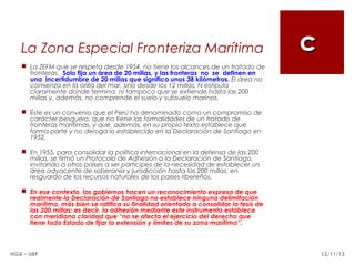 La Zona Especial Fronteriza Marítima

c

 La ZEFM que se respeta desde 1954, no tiene los alcances de un tratado de
fronteras. Solo fija un área de 20 millas, y las fronteras no se definen en
una incertidumbre de 20 millas que significa unos 38 kilómetros. El área no
comienza en la orilla del mar, sino desde los 12 millas. N estipula
claramente donde termina, ni tampoco que se extiende hasta las 200
millas y, además, no comprende el suelo y subsuelo marinos.
 Éste es un convenio que el Perú ha denominado como un compromiso de
carácter pesquero, que no tiene las formalidades de un tratado de
fronteras marítimas, y que, además, en su propio texto establece que
forma parte y no deroga lo establecido en la Declaración de Santiago en
1952.
 En 1955, para consolidar la política internacional en la defensa de las 200
millas, se firmó un Protocolo de Adhesión a la Declaración de Santiago,
invitando a otros países a ser partícipes de la necesidad de establecer un
área adyacente de soberanía y jurisdicción hasta las 200 millas, en
resguardo de los recursos naturales de los países ribereños.
 En ese contexto, los gobiernos hacen un reconocimiento expreso de que
realmente la Declaración de Santiago no establece ninguna delimitación
marítima, más bien se ratifica su finalidad orientada a consolidar la tesis de
las 200 millas; es decir, la adhesión mediante este instrumento establece
con meridiana claridad que “no se afecta el ejercicio del derecho que
tiene todo Estado de fijar la extensión y límites de su zona marítima”.

HGA – URP

12/11/13

 