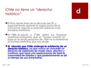 Chile no tiene un “derecho
histórico”

d

 El Perú desde fines de la década del 70, y
especialmente durante la negociación de la
Convemar, precisó su posición respecto a las
fronteras marítimas.
 En 1986, le solicitó a Chile definir sus fronteras
marítimas reiterando que el “modus vivendi” en
base al acuerdo pesquero de 1954 no es realmente
la frontera definitiva que nos divide.
 Es absurdo que Chile sostenga la existencia de un
derecho histórico, ya que nunca se concedió un
derecho de soberanía de modo claro, efectivo y
continuo, que haya una aquiescencia de toda la
comunidad de Estados y que posteriormente se dé
un tiempo de uso inmemorial.
HGA – URP

12/11/13

 