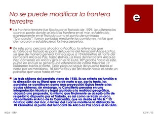 No se puede modificar la frontera
terrestre

e

 La frontera terrestre fue fijada por el Tratado de 1929. Las diferencias
sobre el punto donde se inicia la frontera en el mar, establecido
expresamente en el Tratado como el punto denominado
“Concordia”, fueron zanjadas mediante las comisiones mixtas que
demarcaron y establecieron la línea perpetua.
 En esta zona cercana al océano Pacífico, la referencia que
establece el Tratado es partir del puente del Ferrocarril Arica-La Paz,
ya que de manera general la línea sigue a 10 kilómetros al norte del
Ferrocarril Arica-La Paz, hasta Bolivia. La línea del Ferrocarril Arica-La
Paz, comienza en Arica y gira en el río Lluta, 90° grados hacia el este,
punto en el cual se generó una diferencia de cómo trazar los 10
kilómetros hacia el norte. Chile propuso seguir del puente hacia el
norte por un meridiano, 10 kilómetros y de ahí trazar hacia el oeste un
paralelo que vaya hasta el mar.
 La tesis chilena del paralelo viene de 1930. Es un criterio en función a
la dirección de su litoral que va de norte a sur, por lo tanto, los
paralelos se constituyen como una proyección lógica frente a las
costas chilenas; sin embargo, la Cancillería peruana en una
interpretación técnica y legal ajustada a la realidad geográfica,
alcanzó una propuesta, la misma que finalmente se aceptó a fin de
respetar lo dispuesto por el Tratado, es así como se trazó un arco,
denominado el Arco de la Concordia, que va desde el hito N.° 13
hasta la orilla del mar, a través del cual se mantiene la distancia de
10 kilómetros al punto del ferrocarril de Arica-La Paz sobre el río Lluta.
HGA - URP

12/11/13

 
