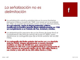 La señalización no es
delimitación

f

 La señalización náutica establecida en la zona fronteriza
peruano-chilena a partir de 1969, con base en lo acordado
en 1954, no puede ser tomado como un acto demarcatorio,
el cual además, según la ilegal pretensión chilena,
modificaría la frontera terrestre fijada definitivamente en 1930
en cumplimiento a un Tratado de Paz, Amistad y Límites.
 La determinación peruana de sus las líneas de base llevó al
cumplimiento del artículo quinto de la ley N° 28261 para
determinar la cartografía que fija el límite exterior de las 200
millas.
 La cartografía del límite exterior del sector sur y su depósito
ante las NNUU, integra oficialmente a nuestro dominio
marítimo un área de 28.000 km2, que supuestamente
quedaba en alta mar y que legítimamente le corresponde al
Perú, porque se encuentra dentro de las 200 millas frente a
sus costas y más allá de las 200 millas frente a Chile.

HGA – URP

12/11/13

 
