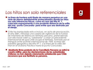 Los hitos son solo referenciales

g

 La línea de frontera está fijada de manera perpetua en una
serie de planos debidamente protocolizados donde los hitos
son solo referencias físicas, como el caso del Hito N° 1,
colocado expresamente a una prudente distancia de la orilla
del mar -punto Concordia- para evitar que sea destruido por
el oleaje.
 Chile ha manipulado esto e incluso, en acto de provocación,
el año 2001, introdujo una caseta de vigilancia de la Fuerza
de Infantería de Marina en territorio peruano, pretendiendo
con ello hacer valer su “soberanía” y crear un precedente
internacional de que Chile ocupa el territorio, formado por el
triángulo entre el límite internacional de 1929, la línea del
paralelo geográfico del Hito N° 1, y la línea de la orilla del
mar en el Océano Pacífico hasta el punto Concordia.
 Mediante firme protesta de la Cancillería Peruana se retiró la
caseta militar, pero las declaraciones de las autoridades
chilenas no han dejado claramente establecido que Chile
reconoce que ese territorio es peruano.

HGA - URP

12/11/13

 
