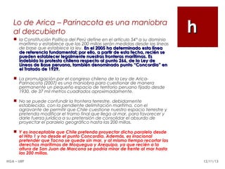 Lo de Arica – Parinacota es una maniobra
al descubierto
 la Constitución Política del Perú define en el artículo 54° a su dominio
marítimo y establece que las 200 millas serán medidas desde las líneas
de base que establece la ley. En el 2005 ha determinado esta línea
de referencia fundamental; por ello, a partir de esta fecha, recién se
pueden establecer legalmente nuestras fronteras marítimas. Es
indebida la protesta chilena respecto al punto 266, de la Ley de
Líneas de Base peruana, también denominado punto “Concordia” en
el Tratado de 1929.

h

 La promulgación por el congreso chileno de la Ley de AricaParinacota (2007) es una maniobra para cuestionar de manera
permanente un pequeño espacio de territorio peruano fijado desde
1930, de 37 mil metros cuadrados aproximadamente.
 No se puede confundir la frontera terrestre, debidamente
establecida, con la pendiente delimitación marítima, con el
agravante de permitir que Chile cuestione nuestro espacio terrestre y
pretenda modificar el tramo final que llega al mar, para favorecer y
darle fuerza jurídica a su pretensión de consolidar el absurdo de
proyectar el paralelo geográfico hasta las 200 millas.
 Y es inaceptable que Chile pretenda proyectar dicho paralelo desde
el Hito 1 y no desde el punto Concordia. Además, es irracional
pretender que Tacna se quede sin mar, y al mismo tiempo recortar los
derechos marítimos de Moquegua y Arequipa, ya que recién a la
altura de San Juan de Marcona se podría mirar de frente al mar hasta
las 200 millas.
HGA – URP

12/11/13

 
