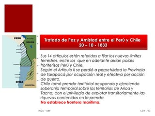 Tratado de Paz y Amistad entre el Perú y Chile
20 – 10 - 1833
Sus 14 artículos están referidos a fijar los nuevos límites
terrestres, entre los que en adelante serían países
fronterizos Perú y Chile.
Según el Artículo II se perdió a perpetuidad la Provincia
de Tarapacá por ocupación real y efectiva por acción
de guerra.
Chile tomó prenda territorial ocupando y ejerciendo
soberanía temporal sobre los territorios de Arica y
Tacna, con el privilegio de explotar transitoriamente las
riquezas contenidas en la prenda.
No establece frontera marítima.
HGA – URP

12/11/13

 