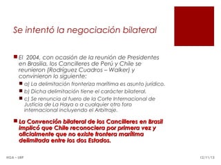 Se intentó la negociación bilateral
 El 2004, con ocasión de la reunión de Presidentes
en Brasilia, los Cancilleres de Perú y Chile se
reunieron (Rodríguez Cuadros – Walker) y
convinieron lo siguiente:
 a) La delimitación fronteriza marítima es asunto jurídico.
 b) Dicha delimitación tiene el carácter bilateral.
 c) Se renuncia al fuero de la Corte Internacional de
Justicia de La Haya o a cualquier otro foro
internacional incluyendo el Arbitraje.

 La Convención bilateral de los Cancilleres en Brasil
implicó que Chile reconociera por primera vez y
oficialmente que no existe frontera marítima
delimitada entre los dos Estados.
HGA – URP

12/11/13

 