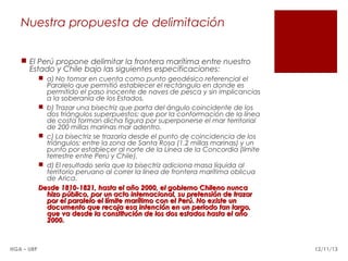 Nuestra propuesta de delimitación
 El Perú propone delimitar la frontera marítima entre nuestro
Estado y Chile bajo las siguientes especificaciones:
 a) No tomar en cuenta como punto geodésico referencial el
Paralelo que permitió establecer el rectángulo en donde es
permitido el paso inocente de naves de pesca y sin implicancias
a la soberanía de los Estados.
 b) Trazar una bisectriz que parta del ángulo coincidente de los
dos triángulos superpuestos; que por la conformación de la línea
de costa forman dicha figura por superponerse el mar territorial
de 200 millas marinas mar adentro.
 c) La bisectriz se trazaría desde el punto de coincidencia de los
triángulos; entre la zona de Santa Rosa (1.2 millas marinas) y un
punto por establecer al norte de la Línea de la Concordia (límite
terrestre entre Perú y Chile).
 d) El resultado sería que la bisectriz adiciona masa líquida al
territorio peruano al correr la línea de frontera marítima oblicua
de Arica.
Desde 1810-1821, hasta el año 2000, el gobierno Chileno nunca
hizo público, por un acto internacional, su pretensión de trazar
por el paralelo el límite marítimo con el Perú. No existe un
documento que recoja esa intención en un periodo tan largo,
que va desde la constitución de los dos estados hasta el año
2000.

HGA – URP

12/11/13

 