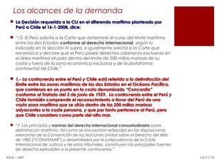 Los alcances de la demanda
 La Decisión requerida a la CIJ en el diferendo marítimo planteado por
Perú a Chile el 16-1-2008, dice:
 “13. El Perú solicita a la Corte que determine el curso del límite marítimo
entre los dos Estados conforme al derecho internacional, según lo
indicado en la Sección IV supra, e igualmente solicita a la Corte que
reconozca y declare que el Perú posee derechos soberanos exclusivos en
el área marítima situada dentro del límite de 200 millas marinas de su
costa y fuera de la zona económica exclusiva y de la plataforma
continental de Chile.” 
 1.- La controversia entre el Perú y Chile está referida a la delimitación del
límite entre las zonas marítimas de los dos Estados en el Océano Pacífico,
que comienza en un punto en la costa denominado “Concordia”
conforme al Tratado del 3 de junio de 1929.  La controversia entre el Perú y
Chile también comprende el reconocimiento a favor del Perú de una
vasta zona marítima que se sitúa dentro de las 200 millas marinas
adyacentes a la costa peruana, y que por tanto pertenece al Perú, pero
que Chile considera como parte del alta mar.
 “7. Los principios y normas del derecho internacional consuetudinario sobre
delimitación marítima, tal como se encuentran reflejados en las disposiciones
relevantes de la Convención de las Naciones Unidas sobre el Derecho del Mar
de 1982 (“CONVEMAR”) y desarrollados por la jurisprudencia de la Corte
Internacional de Justicia y de otros tribunales, constituyen las principales fuentes
de derecho aplicables a la presente controversia.”
HGA – URP

12/11/13

 