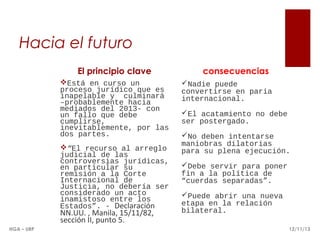 Hacia el futuro
El principio clave
Está en curso un
proceso jurídico que es
inapelable y culminará
–probablemente hacia
mediados del 2013- con
un fallo que debe
cumplirse,
inevitablemente, por las
dos partes.
“El recurso al arreglo
judicial de las
controversias jurídicas,
en particular su
remisión a la Corte
Internacional de
Justicia, no debería ser
considerado un acto
inamistoso entre los
Estados”. - Declaración

NN.UU. , Manila, 15/11/82,
sección II, punto 5.
HGA – URP

consecuencias
Nadie puede
convertirse en paria
internacional.
El acatamiento no debe
ser postergado.
No deben intentarse
maniobras dilatorias
para su plena ejecución.
Debe servir para poner
fin a la política de
“cuerdas separadas”.
Puede abrir una nueva
etapa en la relación
bilateral.
12/11/13

 