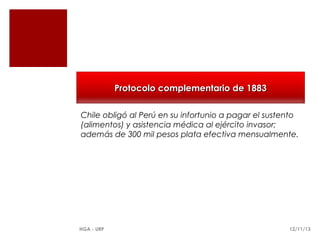 Protocolo complementario de 1883
Chile obligó al Perú en su infortunio a pagar el sustento
(alimentos) y asistencia médica al ejército invasor;
además de 300 mil pesos plata efectiva mensualmente.

HGA - URP

12/11/13

 