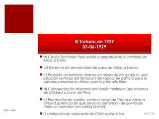 El Tratado de 1929
03-06-1929
 a) Cesión Territorial: Perú cedió a perpetuidad el territorio de
Arica a Chile.
 b) Derecho de servidumbre de paso de Arica a Tacna.
 c) Posesión en territorio chileno en malecón de atraque, una
estación terminal del ferrocarril de Tacna, en edificio para la
aduana peruana en Arica, puerto y tránsito libre.
 d) Compensación dineraria por cesión territorial (seis millones
de dólares) a favor de Perú.
 e) Prohibición de cesión, venta o canje de Tacna o Arica a
tercera potencia (lo que anula la pretensión de Bolivia de
tener un corredor con salida al mar).
HGA – URP

 F) Limitación de soberanía de Chile sobre Arica.

12/11/13

 