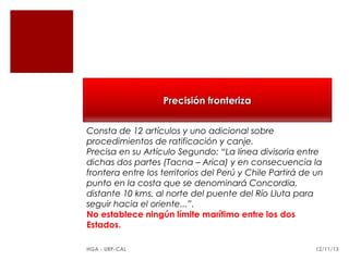 Precisión fronteriza
Consta de 12 artículos y uno adicional sobre
procedimientos de ratificación y canje.
Precisa en su Artículo Segundo: “La línea divisoria entre
dichas dos partes (Tacna – Arica) y en consecuencia la
frontera entre los territorios del Perú y Chile Partirá de un
punto en la costa que se denominará Concordia,
distante 10 kms. al norte del puente del Río Lluta para
seguir hacia el oriente...”.
No establece ningún límite marítimo entre los dos
Estados.
HGA - URP-CAL

12/11/13

 