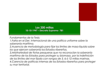 Las 200 millas

10-10-1947 – Decreto Supremo 781

Fundamentos de la Tesis:
1.Falta en el Der. Internacional de una política uniforme sobre la
soberanía marítima.
2.Ausencia de metodología para fijar los límites de masa líquida sobre
los que ejercen soberanía los Estados ribereños.
3.Arbitrariedad de flotas pesqueras que no reconocían la soberanía
marítima de los Estados para proteger su biomasa, por la indefinición
de los límites del mar fijado con rangos de 3, 6 ó 12 millas marinas.
4.Carencia de políticas internas de los Estados ribereños para proteger
su mar territorial.

 