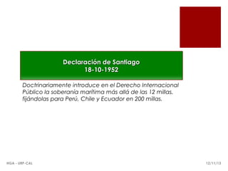 Declaración de Santiago
18-10-1952
Doctrinariamente introduce en el Derecho Internacional
Público la soberanía marítima más allá de las 12 millas.
fijándolas para Perú, Chile y Ecuador en 200 millas.

HGA - URP-CAL

12/11/13

 