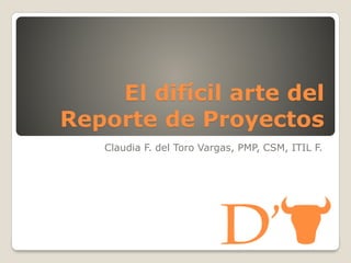 El difícil arte del
Reporte de Proyectos
Claudia F. del Toro Vargas, PMP, CSM, ITIL F.

 