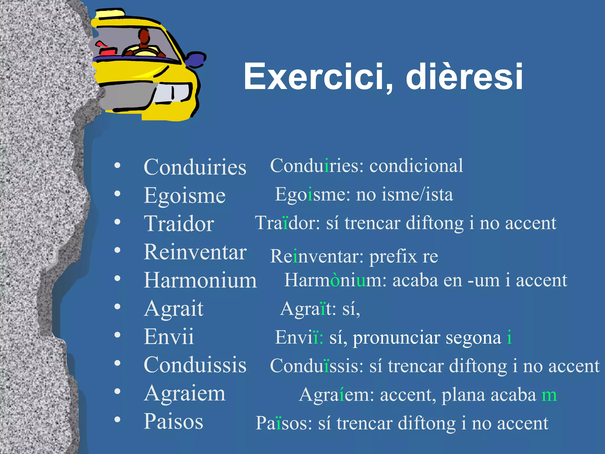 Exercici, dièresi Conduiries Egoisme Traidor Reinventar Harmonium Agrait Envii Conduissis Agraiem Paisos Condu i ries: condicional Ego i sme: no isme/ista Tra ï dor: sí trencar diftong i no accent Re i nventar: prefix re Harm ò ni u m: acaba en -um i accent Agra ï t: sí,  Envi ï:  sí, pronunciar segona  i Condu ï ssis: sí trencar diftong i no accent Agra í em: accent, plana acaba  m Pa ï sos: sí trencar diftong i no accent 