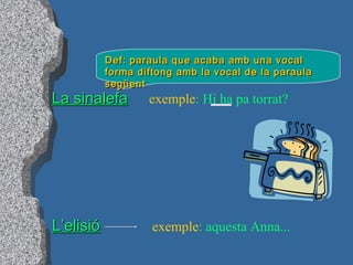 La sinalefaLa sinalefa
Def: paraula que acaba amb una vocalDef: paraula que acaba amb una vocal
forma diftong amb la vocal de la paraulaforma diftong amb la vocal de la paraula
següentsegüent
exemple: Hi ha pa torrat?
L’elisióL’elisió exemple: aquesta Anna...
 