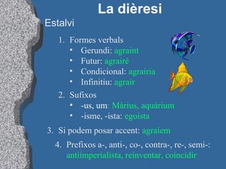Estalvi
La dièresi
1. Formes verbals
• Gerundi: agraint
• Futur: agrairé
• Condicional: agrairia
• Infinitiu: agrair
2. Sufixos
• -us, um: Màrius, aquàrium
• -isme, -ista: egoista
3. Si podem posar accent: agraíem
4. Prefixos a-, anti-, co-, contra-, re-, semi-:
antiimperialista, reinventar, coincidir
 