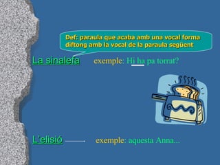 La sinalefa Def: paraula que acaba amb una vocal forma diftong amb la vocal de la paraula següent exemple : Hi ha pa torrat? L’elisió exemple : aquesta Anna... 