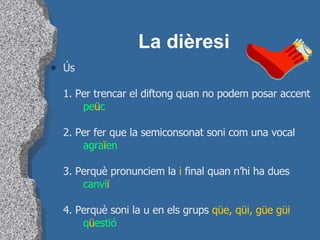 La dièresi Ús 1. Per trencar el diftong quan no podem posar accent pe ü c 2. Per fer que la semiconsonat soni com una vocal agra ï en 3. Perquè pronunciem la  i  final quan n’hi ha dues canvi ï 4. Perquè soni la u en els grups  qüe, qüi, güe güi q ü estió 