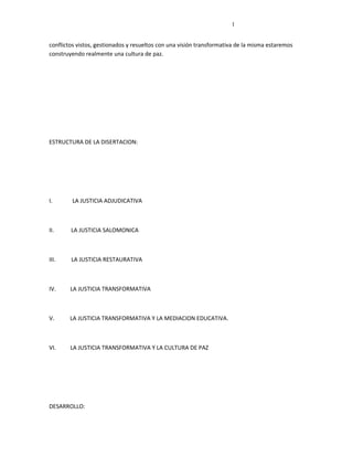 l


conflictos vistos, gestionados y resueltos con una visión transformativa de la misma estaremos
construyendo realmente una cultura de paz.




ESTRUCTURA DE LA DISERTACION:




I.      LA JUSTICIA ADJUDICATIVA



II.     LA JUSTICIA SALOMONICA



III.    LA JUSTICIA RESTAURATIVA



IV.     LA JUSTICIA TRANSFORMATIVA



V.      LA JUSTICIA TRANSFORMATIVA Y LA MEDIACION EDUCATIVA.



VI.     LA JUSTICIA TRANSFORMATIVA Y LA CULTURA DE PAZ




DESARROLLO:
 