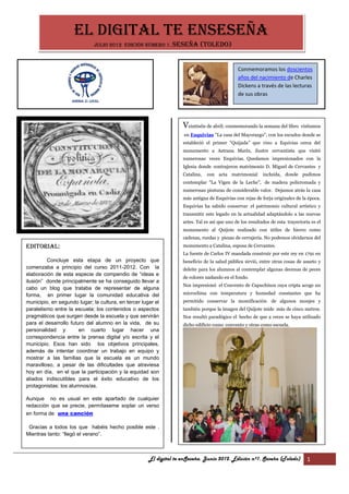 EL DIGITAL TE ENSESEÑA
                              Julio 2012 Edición número 1. Seseña           (Toledo)


                                                                                               Conmemoramos los doscientos
                                                                                               años del nacimiento de Charles
                                                                                               Dickens a través de las lecturas
                                                                                               de sus obras




                                                                    Veintiséis de abril; conmemorando la semana del libro visitamos
                                                                    en Esquivias "La casa del Mayorazgo", con los escudos donde se
                                                                    estableció el primer “Quijada” que vino a Equivias cerca del
                                                                    monumento a Astrana Marín, ilustre cervantista que visitó
                                                                    numerosas veces Esquivias. Quedamos impresionados con la
                                                                    Iglesia donde contrajeron matrimonio D. Miguel de Cervantes y
                                                                    Catalina,   con acta matrimonial        incluída, donde pudimos
                                                                    contemplar "La Vigen de la Leche”, de madera policromada y
                                                                    numerosas pinturas de considerable valor. Dejamos atrás la casa
                                                                    más antigua de Esquivias con rejas de forja originales de la época.
                                                                    Esquivias ha sabido conservar el patrimonio cultural artístico y
                                                                    transmitir este legado en la actualidad adaptándolo a las nuevas
                                                                    artes. Tal es así que uno de los resultados de esta trayectoria es el
                                                                    monumento al Quijote realizado con útiles de hierro como
                                                                    cadenas, ruedas y piezas de cerrajería. No podemos olvidarnos del
Editorial:                                                          monumento a Catalina, esposa de Cervantes.
                                                                    La fuente de Carlos IV mandada construir por este rey en 1791 en
         Concluye esta etapa de un proyecto que                     beneficio de la salud pública sirvió, entre otras cosas de asueto y
comenzaba a principio del curso 2011-2012. Con la                   deleite para los alumnos al contemplar algunas decenas de peces
elaboración de esta especie de compendio de “ideas e
                                                                    de colores nadando en el fondo.
ilusión” donde principalmente se ha conseguido llevar a
                                                                    Nos impresionó el Convento de Capuchinos cuya cripta acoge un
cabo un blog que trataba de representar de alguna
forma, en primer lugar la comunidad educativa del                   microclima con temperatura y humedad constantes que ha
municipio, en segundo lugar; la cultura, en tercer lugar el         permitido conservar la momificación de algunos monjes y
paralelismo entre la escuela; los contenidos o aspectos             también porque la imagen del Quijote mide más de cinco metros.
pragmáticos que surgen desde la escuela y que servirán              Nos resultó paradógico el hecho de que a veces se haya utilizado
para el desarrollo futuro del alumno en la vida, de su              dicho edificio como convento y otras como escuela.
personalidad y         en cuarto lugar hacer una
correspondencia entre la prensa digital y/o escrita y el
municipio. Esos han sido los objetivos principales,
además de intentar coordinar un trabajo en equipo y
mostrar a las familias que la escuela es un mundo
maravilloso, a pesar de las dificultades que atraviesa
hoy en día, en el que la participación y la equidad son
aliados indiscutibles para el éxito educativo de los
protagonistas: los alumnos/as.

Aunque no es usual en este apartado de cualquier
redacción que se precie, permítaseme soplar un verso
en forma de una canción

 Gracias a todos los que habéis hecho posible este .
Mientras tanto: “llegó el verano”.



                                                      El digital te enSeseña. Junio 2012. Edición nº1. Seseña (Toledo)            1
 