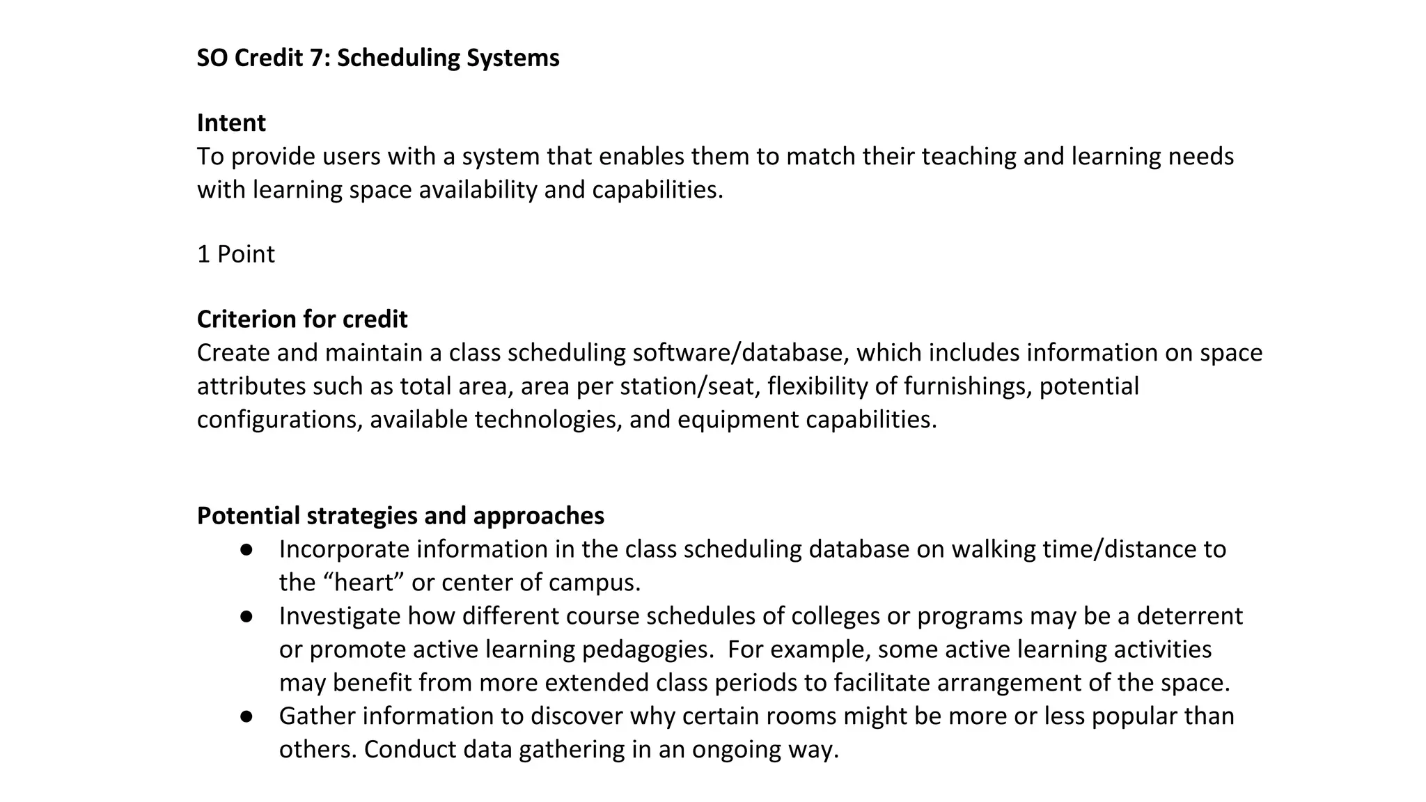 SO Credit 7: Scheduling Systems
Intent
To provide users with a system that enables them to match their teaching and learning needs
with learning space availability and capabilities.
1 Point
Criterion for credit
Create and maintain a class scheduling software/database, which includes information on space
attributes such as total area, area per station/seat, flexibility of furnishings, potential
configurations, available technologies, and equipment capabilities.
Potential strategies and approaches
● Incorporate information in the class scheduling database on walking time/distance to
the “heart” or center of campus.
● Investigate how different course schedules of colleges or programs may be a deterrent
or promote active learning pedagogies. For example, some active learning activities
may benefit from more extended class periods to facilitate arrangement of the space.
● Gather information to discover why certain rooms might be more or less popular than
others. Conduct data gathering in an ongoing way.
 