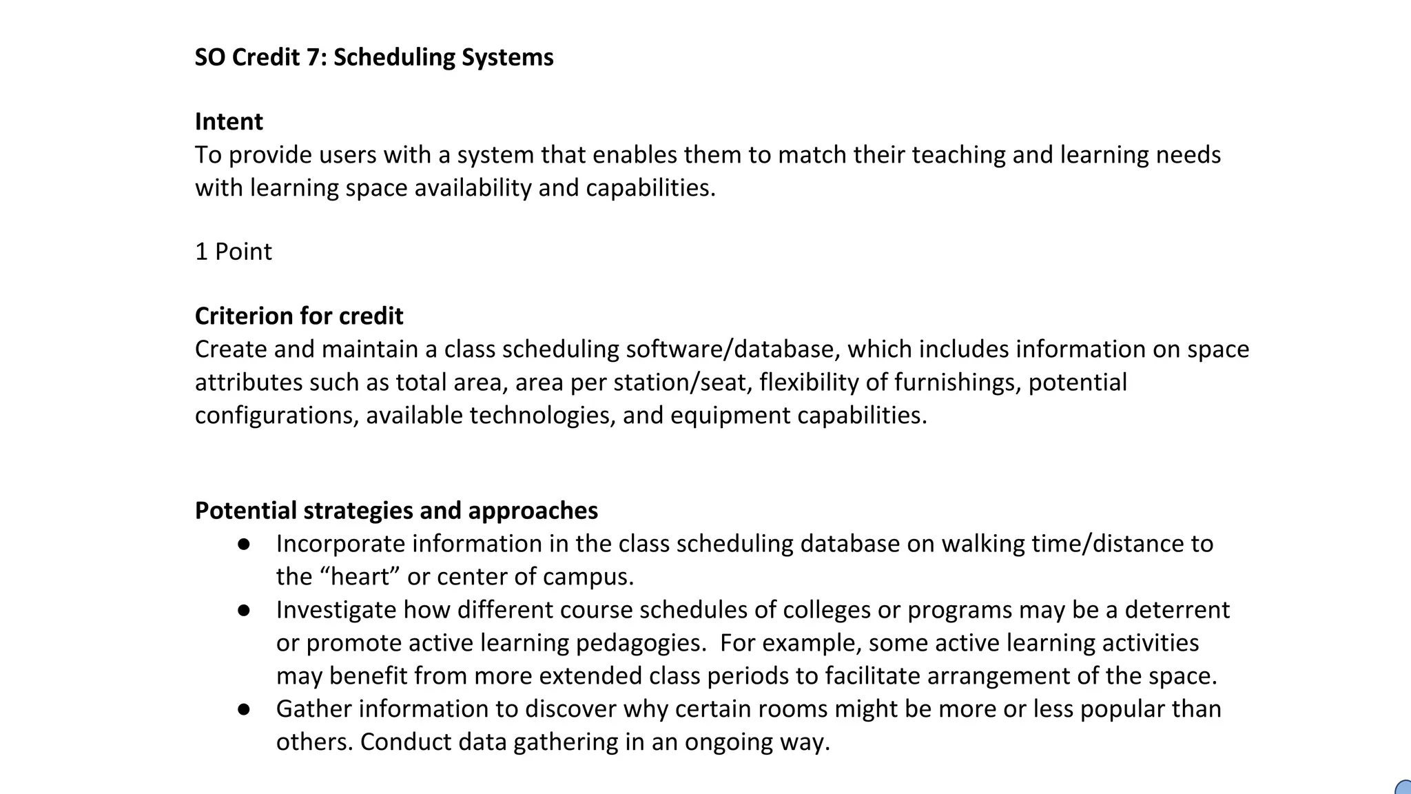SO Credit 7: Scheduling Systems
Intent
To provide users with a system that enables them to match their teaching and learning needs
with learning space availability and capabilities.
1 Point
Criterion for credit
Create and maintain a class scheduling software/database, which includes information on space
attributes such as total area, area per station/seat, flexibility of furnishings, potential
configurations, available technologies, and equipment capabilities.
Potential strategies and approaches
● Incorporate information in the class scheduling database on walking time/distance to
the “heart” or center of campus.
● Investigate how different course schedules of colleges or programs may be a deterrent
or promote active learning pedagogies. For example, some active learning activities
may benefit from more extended class periods to facilitate arrangement of the space.
● Gather information to discover why certain rooms might be more or less popular than
others. Conduct data gathering in an ongoing way.
 