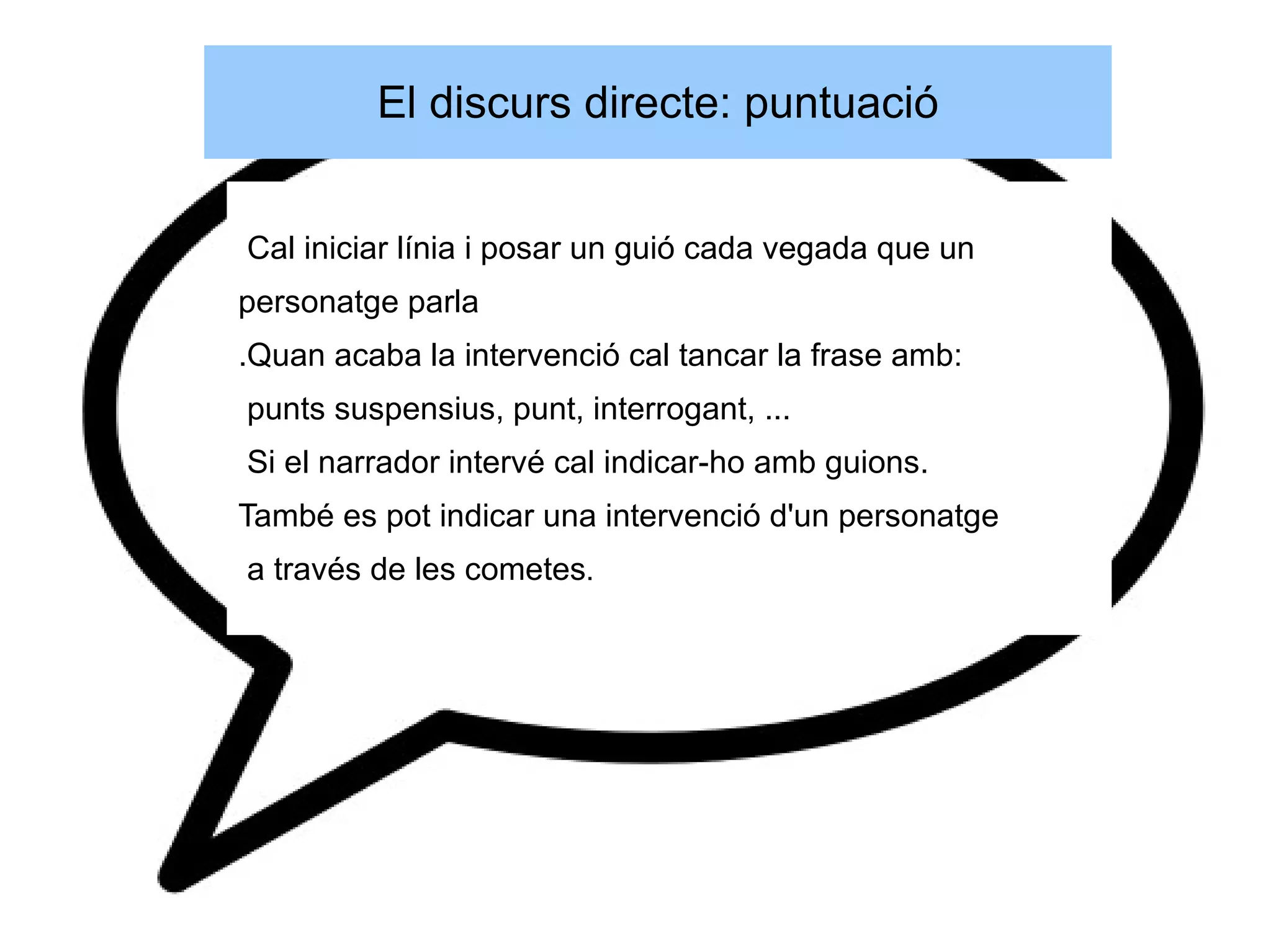 El discurs directe: puntuació


Cal iniciar línia i posar un guió cada vegada que un
personatge parla
.Quan acaba la intervenció cal tancar la frase amb:
punts suspensius, punt, interrogant, ...
Si el narrador intervé cal indicar-ho amb guions.
També es pot indicar una intervenció d'un personatge
a través de les cometes.
 