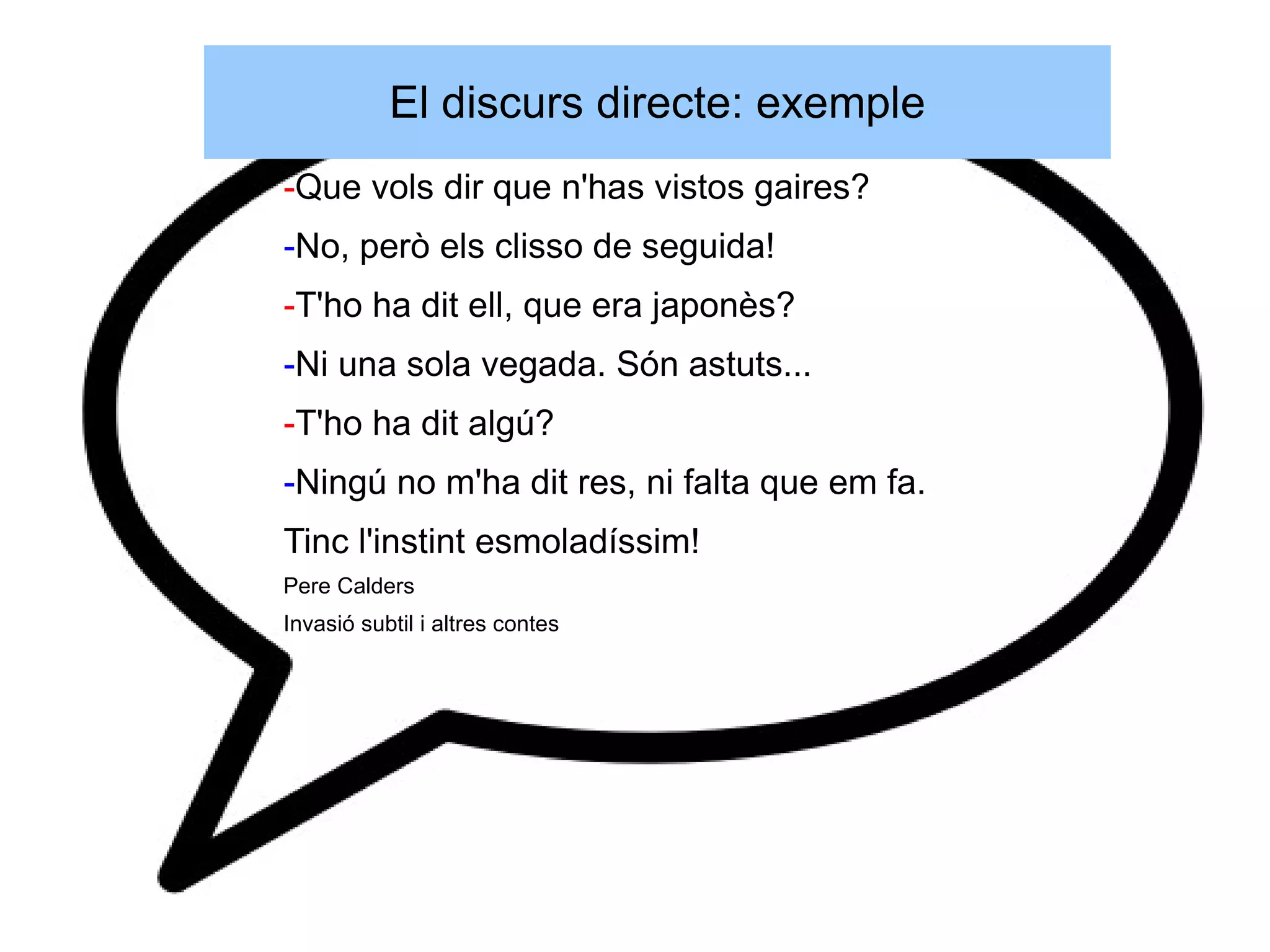 El discurs directe: exemple
-Que vols dir que n'has vistos gaires?
-No, però els clisso de seguida!
-T'ho ha dit ell, que era japonès?
-Ni una sola vegada. Són astuts...
-T'ho ha dit algú?
-Ningú no m'ha dit res, ni falta que em fa.
Tinc l'instint esmoladíssim!
Pere Calders
Invasió subtil i altres contes
 