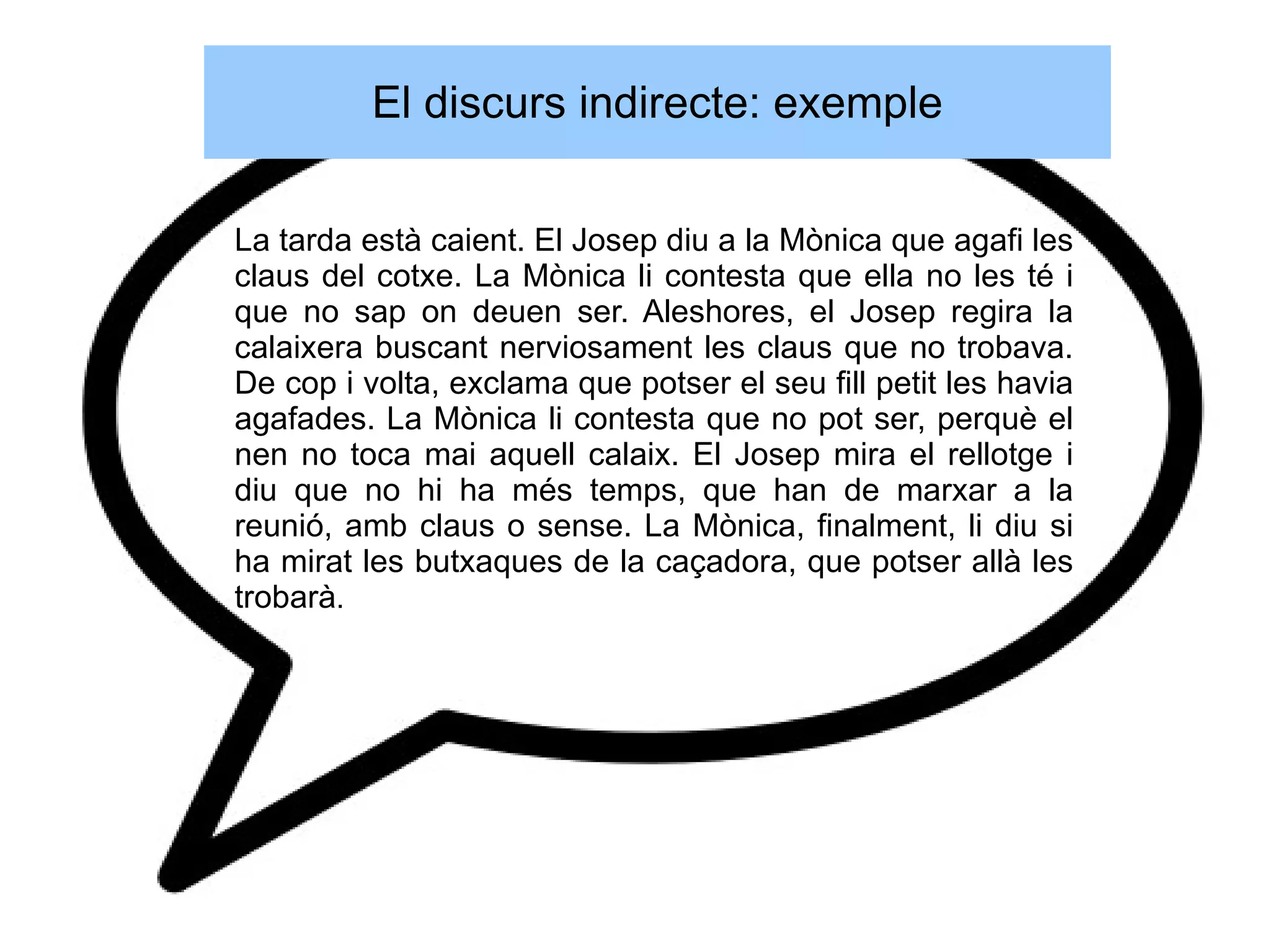 El discurs indirecte: exemple

La tarda està caient. El Josep diu a la Mònica que agafi les
claus del cotxe. La Mònica li contesta que ella no les té i
que no sap on deuen ser. Aleshores, el Josep regira la
calaixera buscant nerviosament les claus que no trobava.
De cop i volta, exclama que potser el seu fill petit les havia
agafades. La Mònica li contesta que no pot ser, perquè el
nen no toca mai aquell calaix. El Josep mira el rellotge i
diu que no hi ha més temps, que han de marxar a la
reunió, amb claus o sense. La Mònica, finalment, li diu si
ha mirat les butxaques de la caçadora, que potser allà les
trobarà.
 