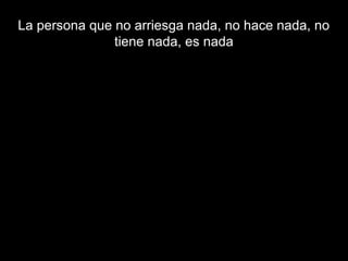 La persona que no arriesga nada, no hace nada, no
tiene nada, es nada