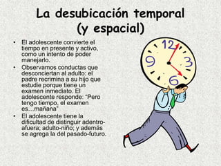 La desubicación temporal
              (y espacial)
• El adolescente convierte el
  tiempo en presente y activo,
  como un intento de poder
  manejarlo.
• Observamos conductas que
  desconciertan al adulto: el
  padre recrimina a su hijo que
  estudie porque tiene un
  examen inmediato. El
  adolescente responde: “Pero
  tengo tiempo, el examen
  es…mañana”
• El adolescente tiene la
  dificultad de distinguir adentro-
  afuera; adulto-niño; y además
  se agrega la del pasado-futuro.
 