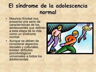 El síndrome de la adolescencia
             normal
• Mauricio Knobel nos
  presenta una serie de
  características de los
  adolescentes que definen
  a esta etapa de la vida
  como un síndrome
  normal.
• Aunque se deben de
  considerar aspectos
  sociales y culturales,
  existen atributos
  psicobiológicos
  universales a todos los
  adolescentes.
 