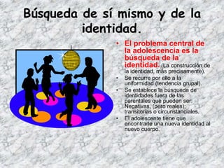 Búsqueda de sí mismo y de la
         identidad.
              • El problema central de
                la adolescencia es la
                búsqueda de la
                identidad. (La construcción de
                  la identidad, más precisamente).
              •   Se recurre por ello a la
                  uniformidad (tendencia grupal).
              •   Se establece la búsqueda de
                  identidades fuera de las
                  parentales que pueden ser:
                  Negativas, (pero reales);
                  transitorias o circunstanciales.
              •   El adolescente tiene que
                  encontrarle una nueva identidad al
                  nuevo cuerpo.
 