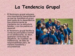 La Tendencia Grupal
• El fenómeno grupal adquiere
  una importancia trascendental
  ya que se transfiere al grupo
  gran parte de la dependencia
  que anteriormente se
  mantenía con la estructura
  familiar y con los padres en
  especial.
• El fenómeno grupal facilita la
  conducta psicopática normal
  en el adolescente, es decir,
  aparecen conductas de
  desafecto, de crueldad, de
  indiferencia, de falta de
  responsabilidad pero, de
  manera transitoria y
  circunstancial.
 