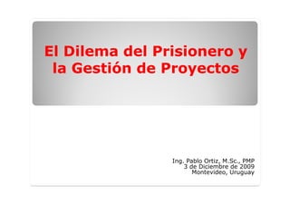 El Dilema del Prisionero y
El Dilema del Prisionero y
la Gestión de Proyectos
la Gestión de Proyectos
Ing. Pablo Ortiz, M.Sc., PMP
3 de Diciembre de 2009
Montevideo, Uruguay
 