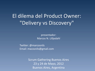 El dilema del Product Owner:
    "Delivery vs Discovery"
                 presentador:
               Marcos N. Lilljedahl

  Twitter: @marcosnils
  Email: macosnils@gmail.com


        Scrum Gathering Buenos Aires
            23 y 24 de Mayo, 2012
           Buenos Aires, Argentina
 