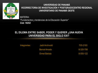 UNIVERSIDAD DE PANAMÁ
    VICERRECTORIA DE INVESTIGACIÓN Y POSTGRADOCENTRO REGIONAL
                   UNIVERSITARIO DE PANAMÁ OESTE

   MATERIA:
   "Fundamentos y tendencias de la Educación Superior”
   Cód. 18252


EL DILEMA ENTRE SABER, PODER Y QUERER ¿UNA NUEVA
          UNIVERSIDAD PARA EL SIGLO XXI?


   Integrantes:        Jadit Archivold                   705-2193
                       Bernal Amado                      8-320-758
                       Ormel Batista                     8-500-122
 