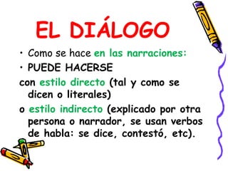 EL DIÁLOGOComo se hace en las narraciones:PUEDE HACERSE con estilo directo (tal y como se dicen o literales)o estilo indirecto (explicado por otra persona o narrador, se usan verbos de habla: se dice, contestó, etc).