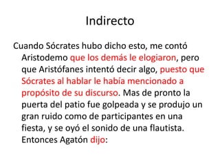 Indirecto
Cuando Sócrates hubo dicho esto, me contó
Aristodemo que los demás le elogiaron, pero
que Aristófanes intentó decir algo, puesto que
Sócrates al hablar le había mencionado a
propósito de su discurso. Mas de pronto la
puerta del patio fue golpeada y se produjo un
gran ruido como de participantes en una
fiesta, y se oyó el sonido de una flautista.
Entonces Agatón dijo:
 