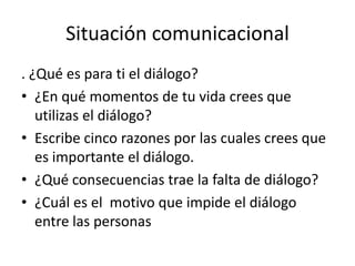 Situación comunicacional
. ¿Qué es para ti el diálogo?
• ¿En qué momentos de tu vida crees que
   utilizas el diálogo?
• Escribe cinco razones por las cuales crees que
   es importante el diálogo.
• ¿Qué consecuencias trae la falta de diálogo?
• ¿Cuál es el motivo que impide el diálogo
   entre las personas
 