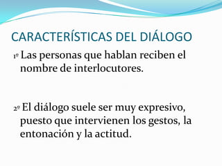 CARACTERÍSTICAS DEL DIÁLOGO
1º Las personas que

hablan reciben el
nombre de interlocutores.

2º El

diálogo suele ser muy expresivo,
puesto que intervienen los gestos, la
entonación y la actitud.

 
