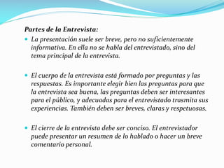Partes de la Entrevista:
 La presentación suele ser breve, pero no suficientemente
informativa. En ella no se habla del entrevistado, sino del
tema principal de la entrevista.
 El cuerpo de la entrevista está formado por preguntas y las
respuestas. Es importante elegir bien las preguntas para que
la entrevista sea buena, las preguntas deben ser interesantes
para el público, y adecuadas para el entrevistado trasmita sus
experiencias. También deben ser breves, claras y respetuosas.
 El cierre de la entrevista debe ser conciso. El entrevistador
puede presentar un resumen de lo hablado o hacer un breve
comentario personal.
 