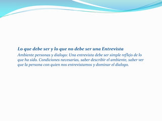 Lo que debe ser y lo que no debe ser una Entrevista
Ambiente personas y dialogo: Una entrevista debe ser simple reflejo de lo
que ha sido. Condiciones necesarias, saber describir el ambiente, saber ver
que la persona con quien nos entrevistamos y dominar el dialogo.
 